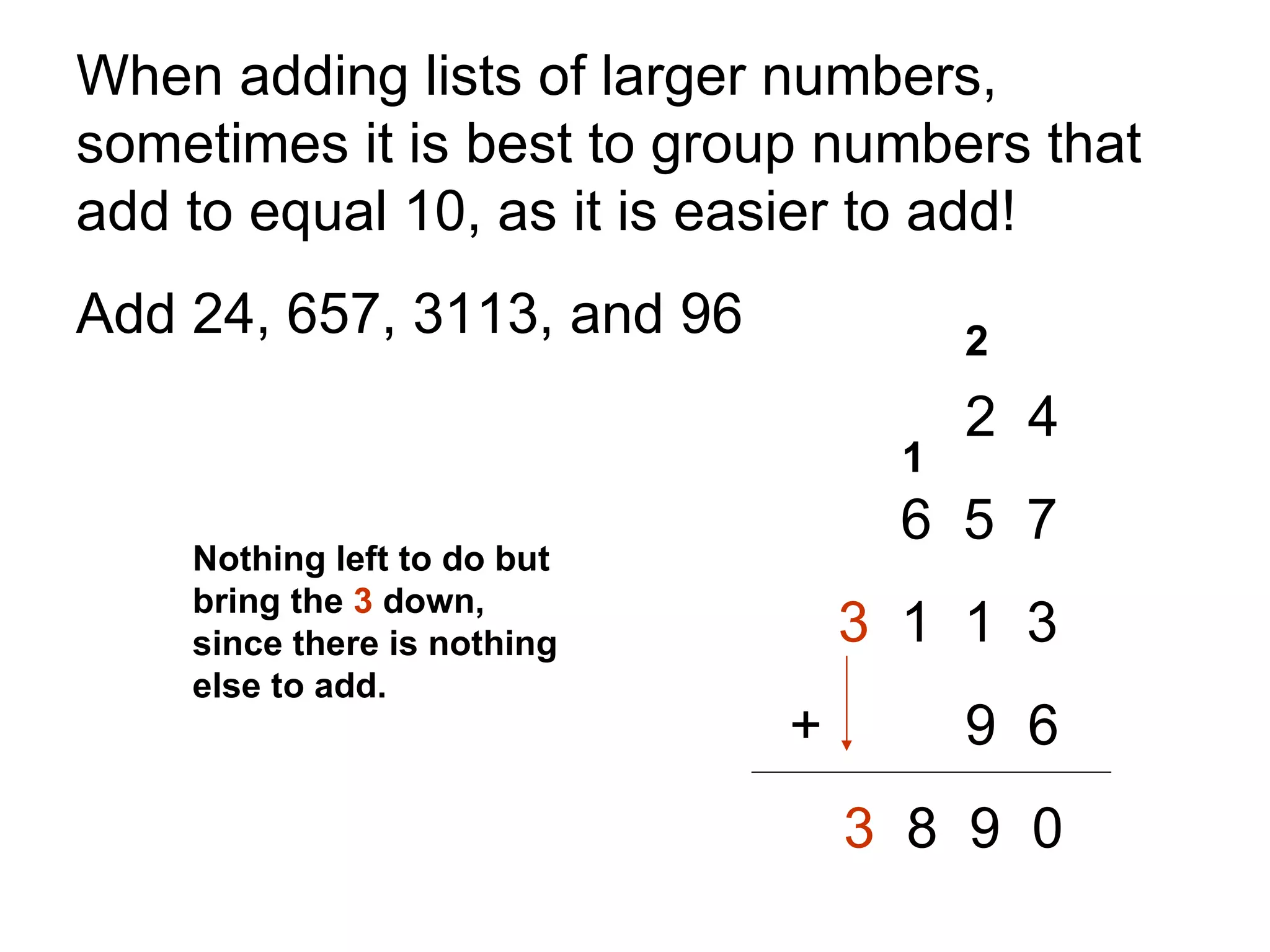 When adding lists of larger numbers, sometimes it is best to group numbers that add to equal 10, as it is easier to add!  Add 24, 657, 3113, and 96 2  4   6  5  7 3   1  1  3     +   9  6 3   8  9  0 2 1 Nothing left to do but bring the  3  down, since there is nothing else to add. 