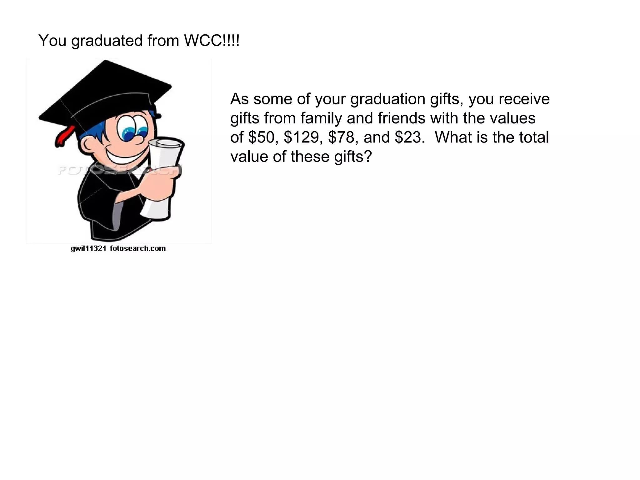 You graduated from WCC!!!! As some of your graduation gifts, you receive  gifts from family and friends with the values  of $50, $129, $78, and $23.  What is the total  value of these gifts? 