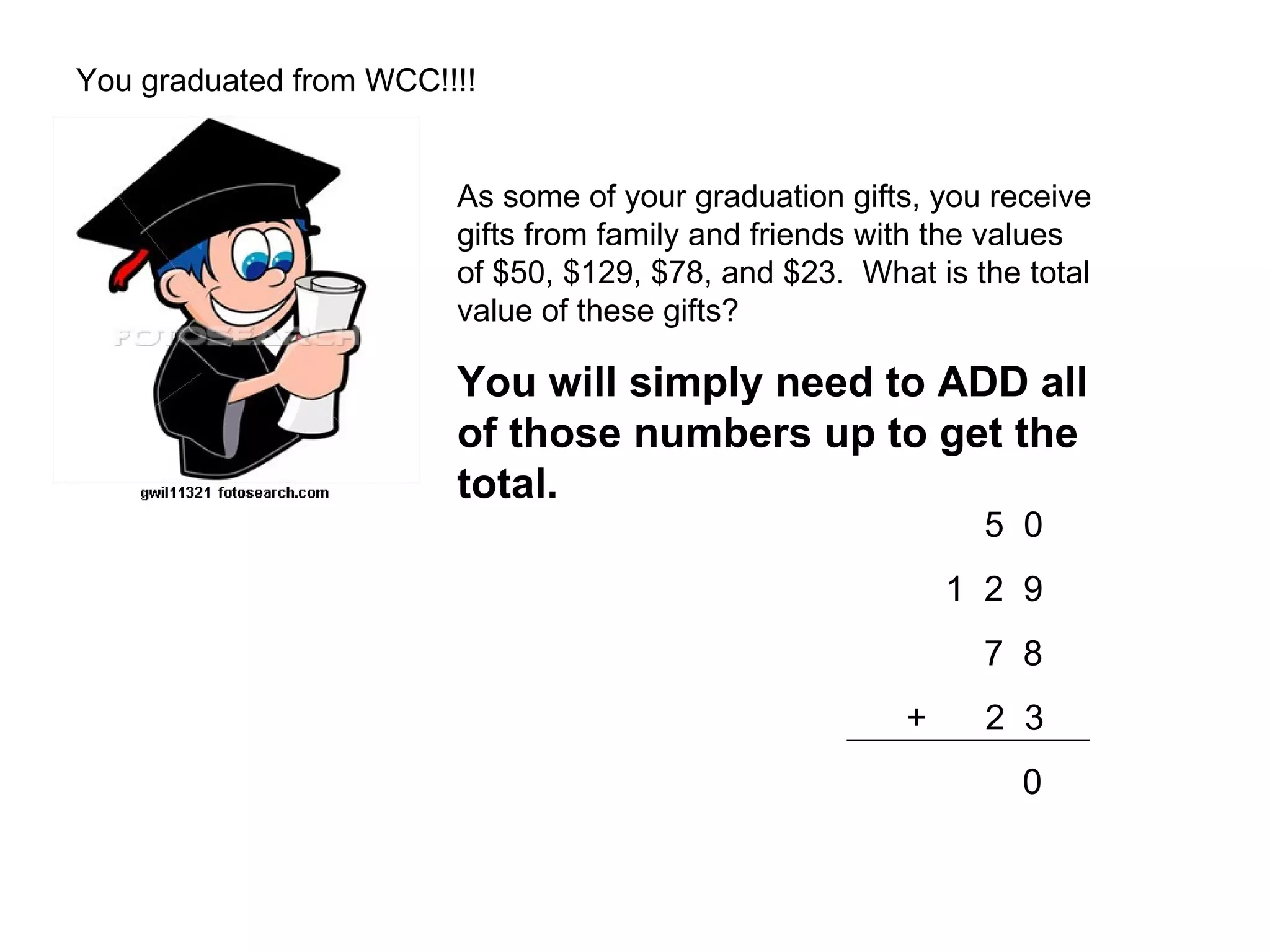 You graduated from WCC!!!! As some of your graduation gifts, you receive  gifts from family and friends with the values  of $50, $129, $78, and $23.  What is the total  value of these gifts? You will simply need to ADD all  of those numbers up to get the  total.   5  0   1  2  9   7  8   +  2  3 0 