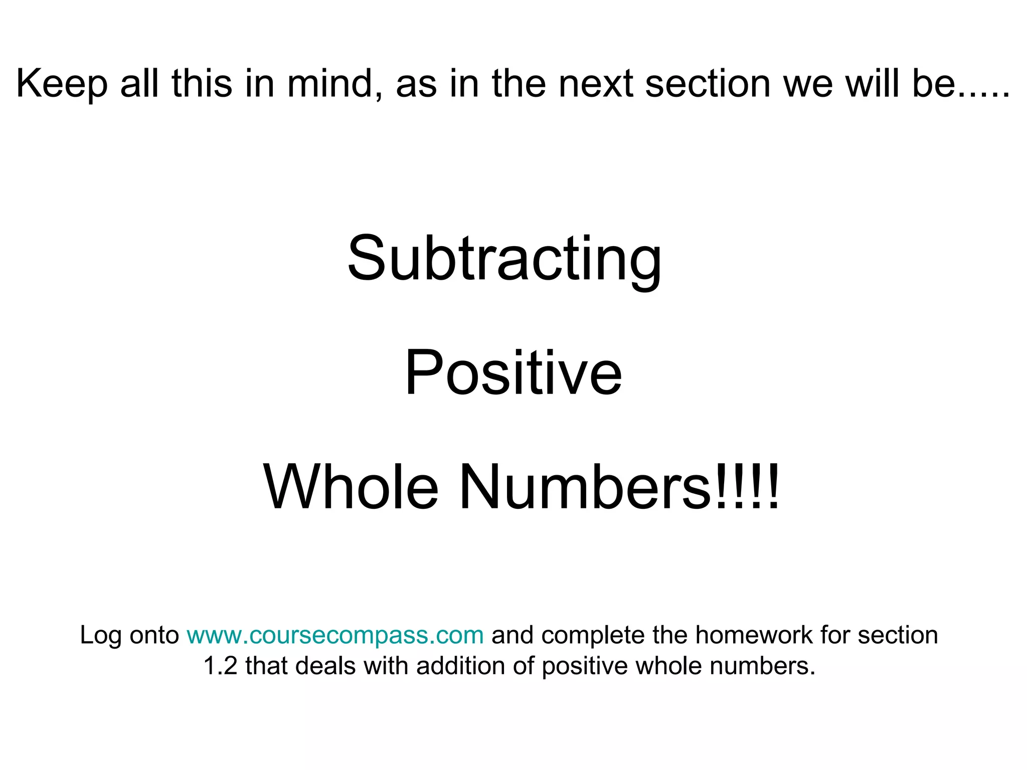 Keep all this in mind, as in the next section we will be..... Subtracting  Positive Whole Numbers!!!! Log onto  www.coursecompass.com  and complete the homework for section 1.2 that deals with addition of positive whole numbers. 