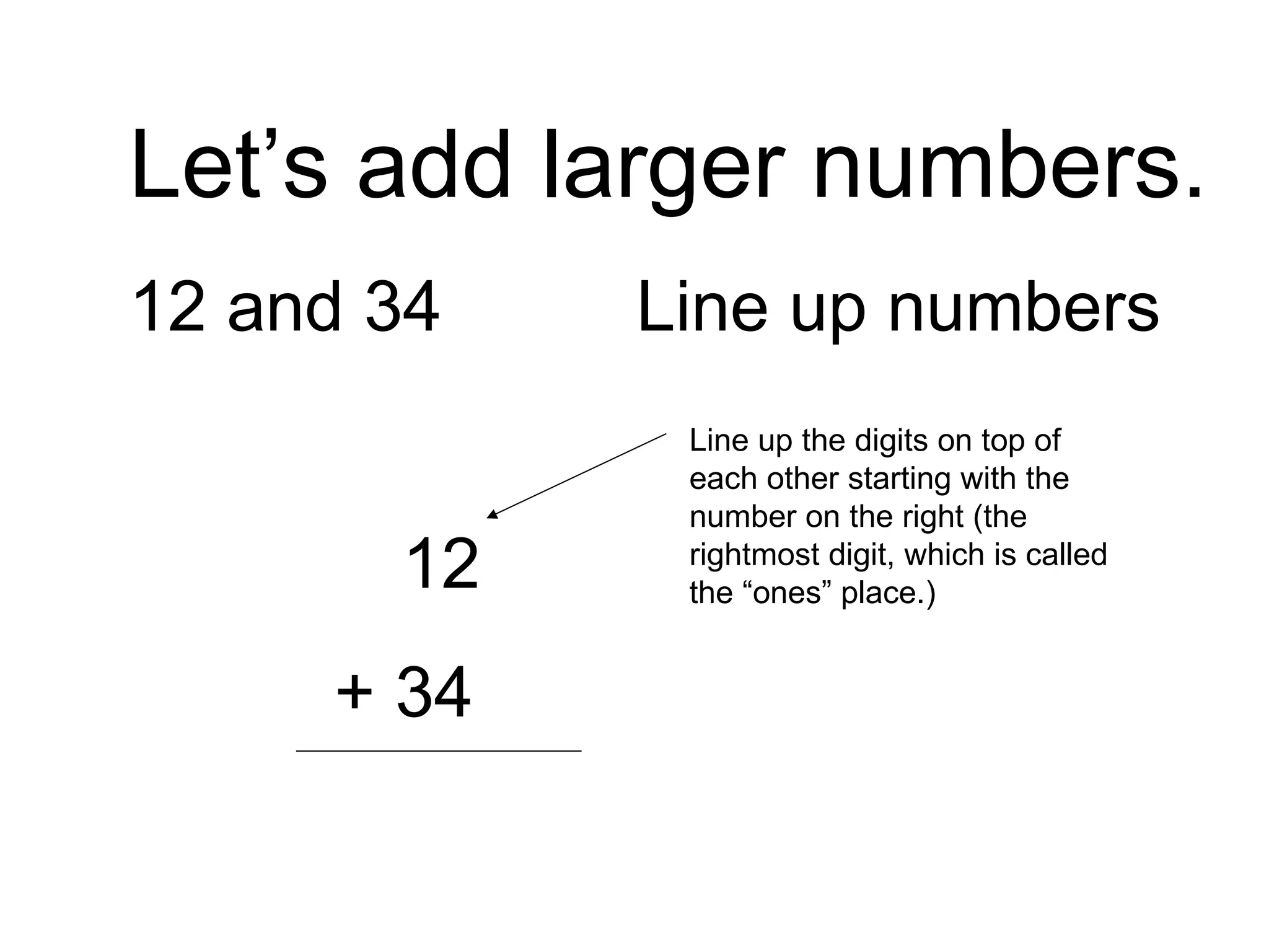 Let’s add larger numbers. 12 and 34 Line up numbers   12   + 34 Line up the digits on top of each other starting with the number on the right (the rightmost digit, which is called the “ones” place.) 