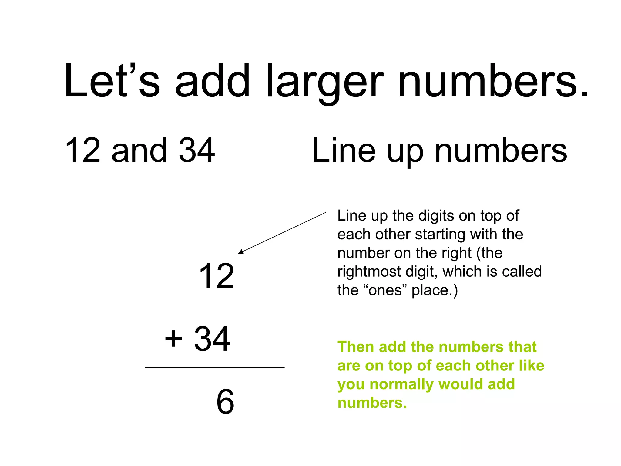 Let’s add larger numbers. 12 and 34 Line up numbers   12   + 34   6 Line up the digits on top of each other starting with the number on the right (the rightmost digit, which is called the “ones” place.) Then add the numbers that are on top of each other like you normally would add numbers. 