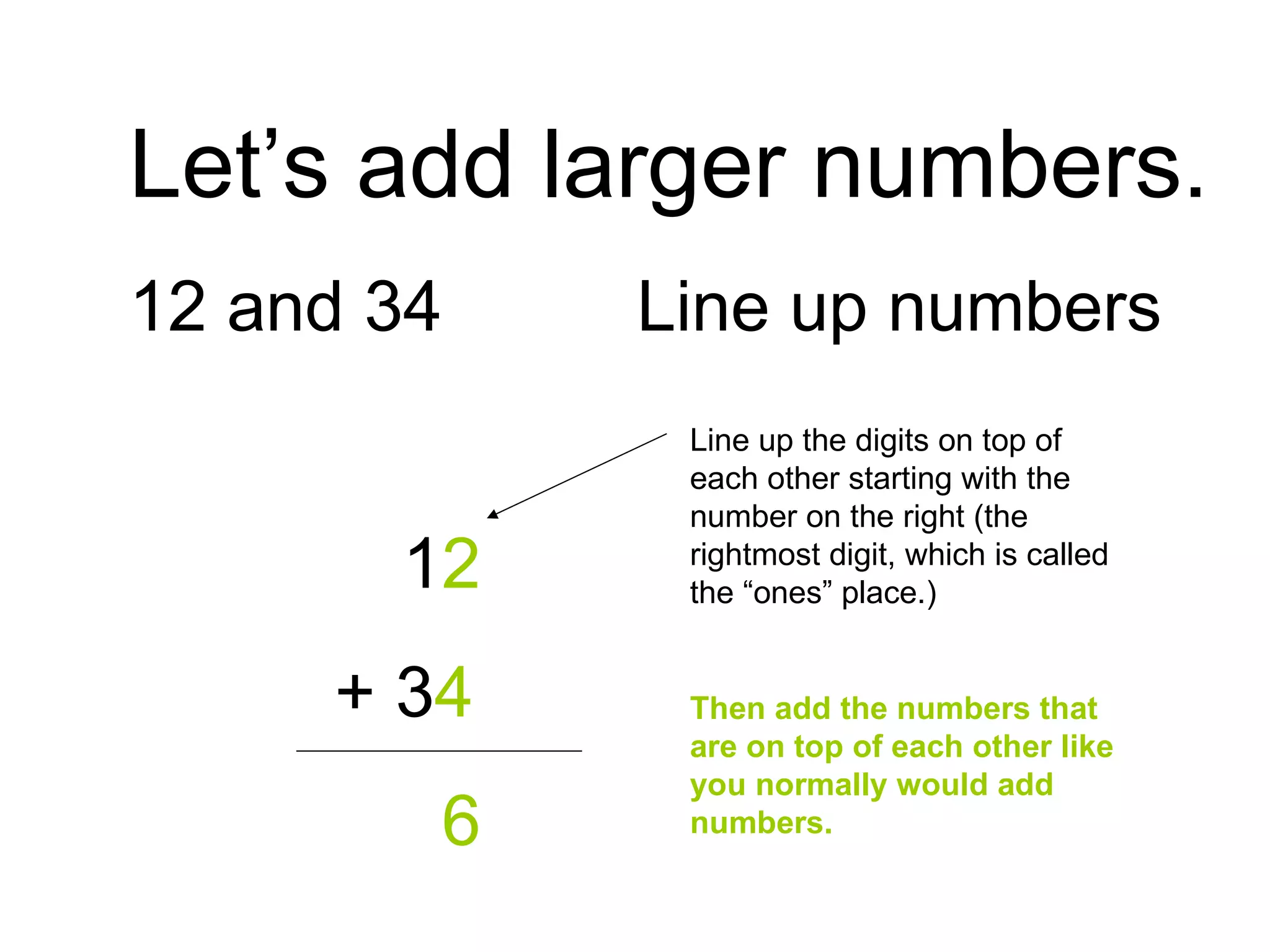 Let’s add larger numbers. 12 and 34 Line up numbers   1 2   + 3 4   6 Line up the digits on top of each other starting with the number on the right (the rightmost digit, which is called the “ones” place.) Then add the numbers that are on top of each other like you normally would add numbers. 