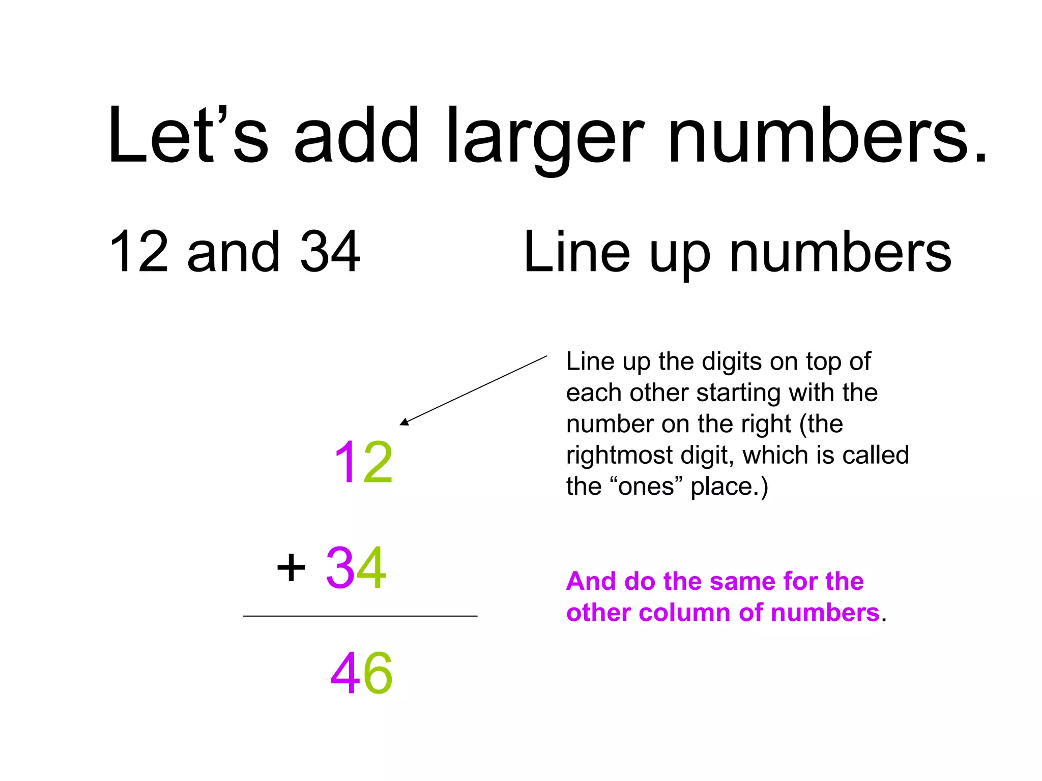 Let’s add larger numbers. 12 and 34 Line up numbers   1 2   +  3 4   4 6 Line up the digits on top of each other starting with the number on the right (the rightmost digit, which is called the “ones” place.) And do the same for the other column of numbers . 