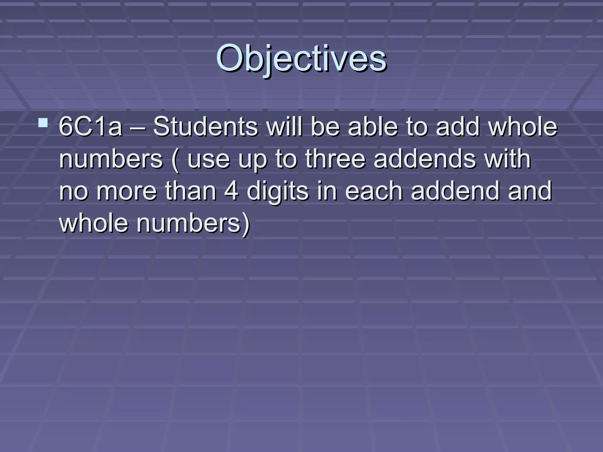 Objectives
 6C1a – Students will be able to add whole
 numbers ( use up to three addends with
 no more than 4 digits in each addend and
 whole numbers)
 