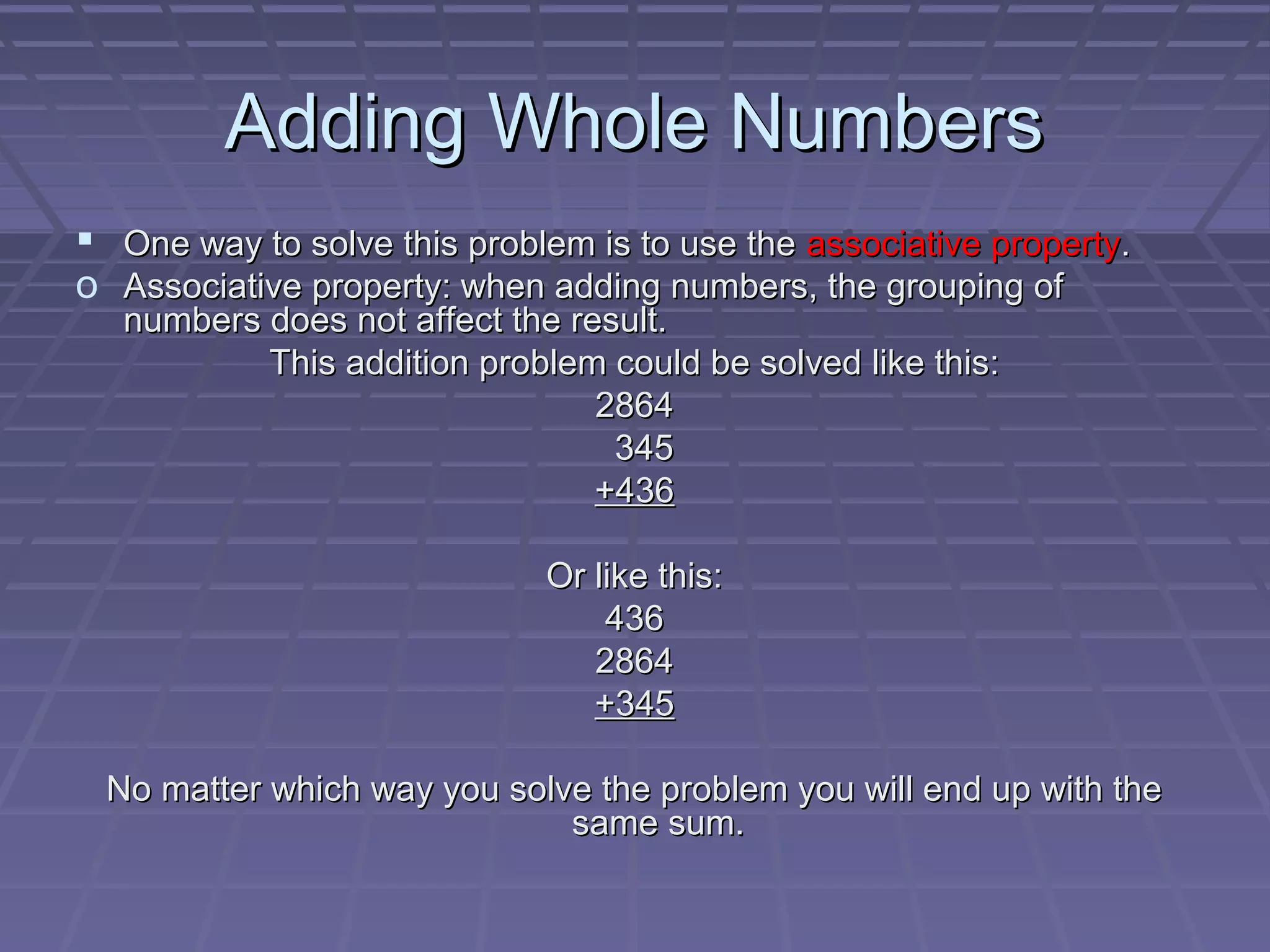 Adding Whole Numbers
 One way to solve this problem is to use the associative property.
o Associative property: when adding numbers, the grouping of
   numbers does not affect the result.
           This addition problem could be solved like this:
                                 2864
                                  345
                                 +436

                             Or like this:
                                 436
                                2864
                                +345

 No matter which way you solve the problem you will end up with the
                             same sum.
 