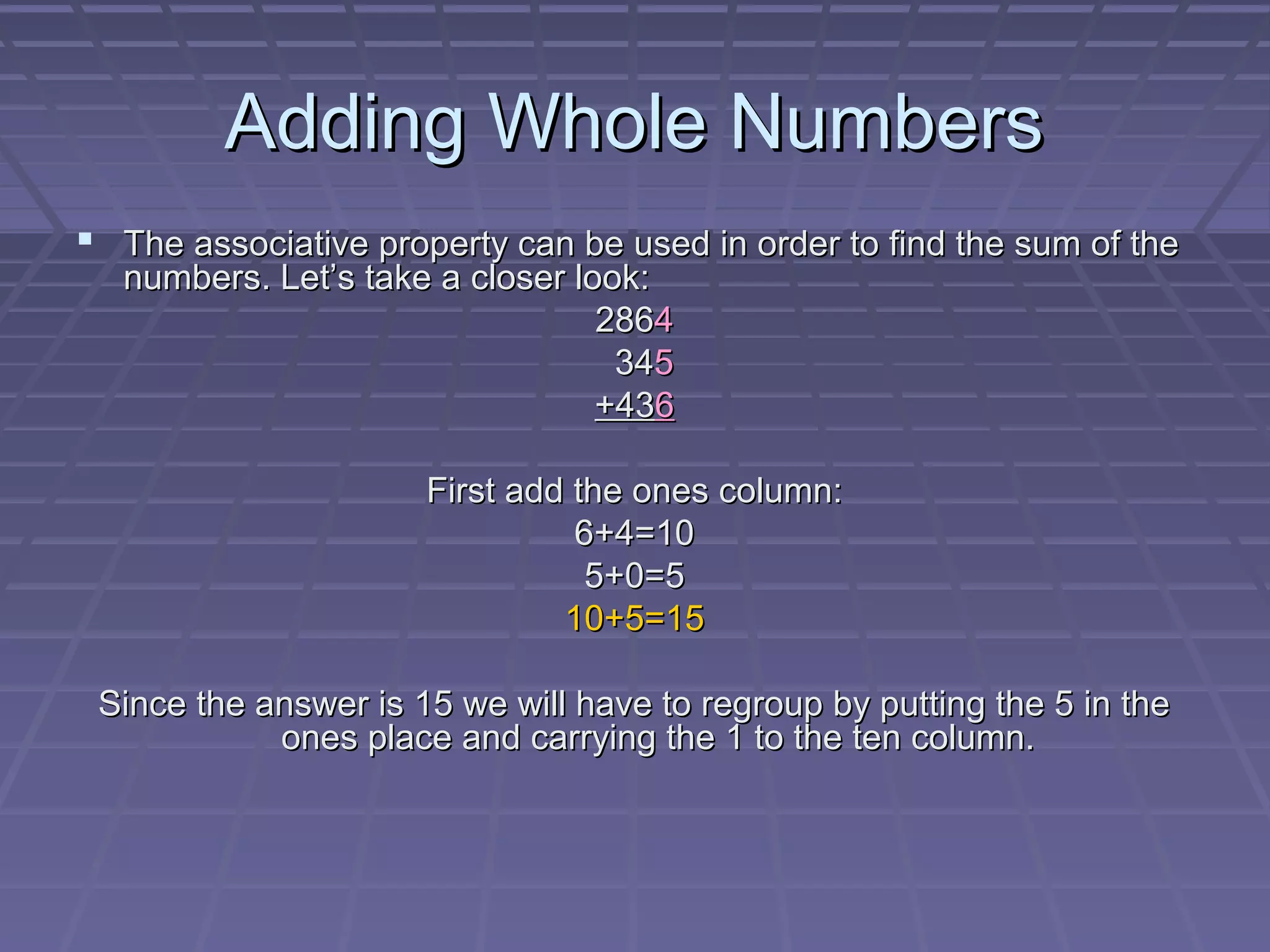 Adding Whole Numbers
 The associative property can be used in order to find the sum of the
   numbers. Let’s take a closer look:
                                  2864
                                   345
                                  +436

                      First add the ones column:
                                6+4=10
                                 5+0=5
                               10+5=15

 Since the answer is 15 we will have to regroup by putting the 5 in the
            ones place and carrying the 1 to the ten column.
 