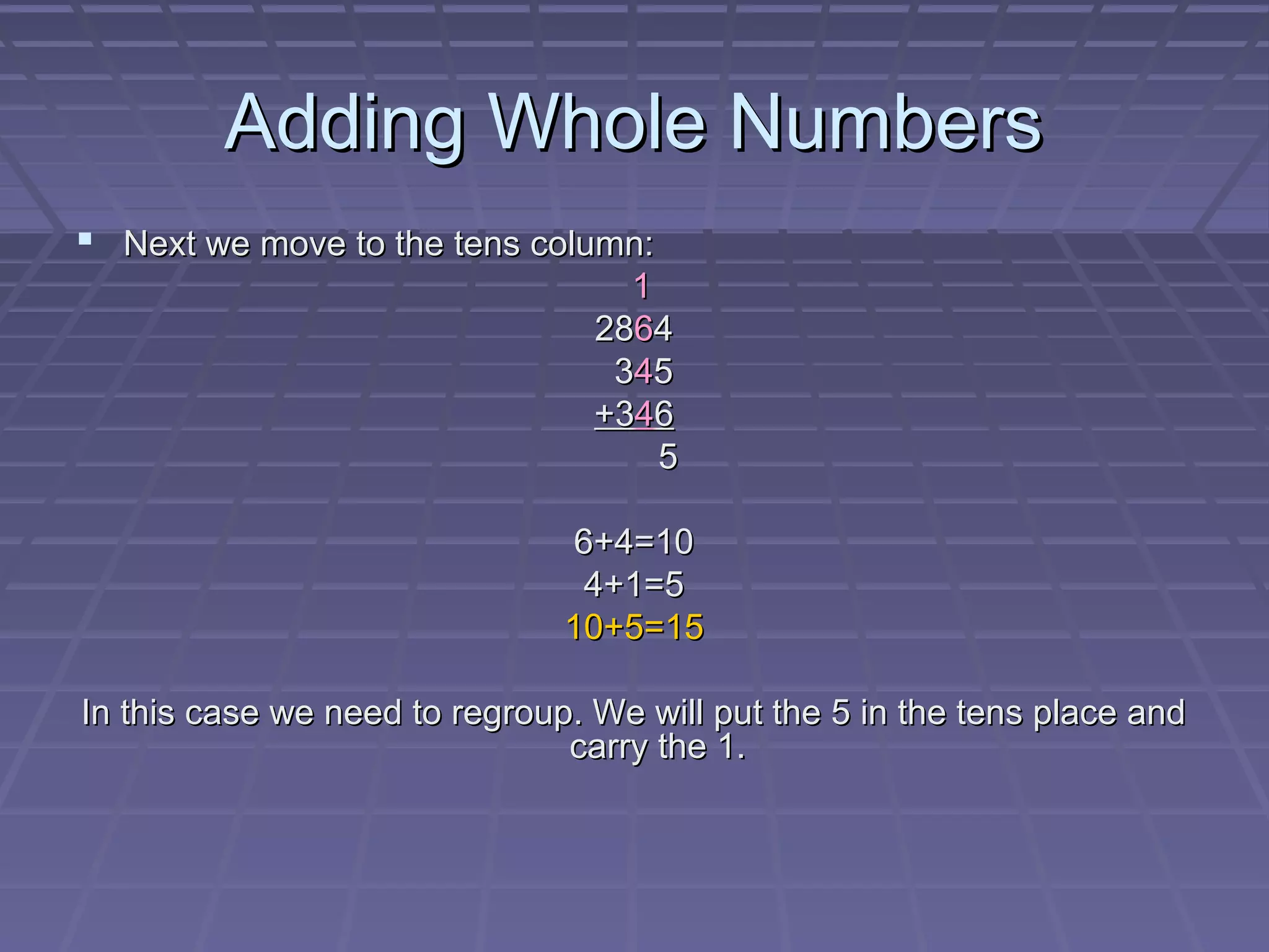 Adding Whole Numbers
 Next we move to the tens column:
                                   1
                                 2864
                                  345
                                 +346
                                     5

                               6+4=10
                                4+1=5
                               10+5=15

In this case we need to regroup. We will put the 5 in the tens place and
                               carry the 1.
 