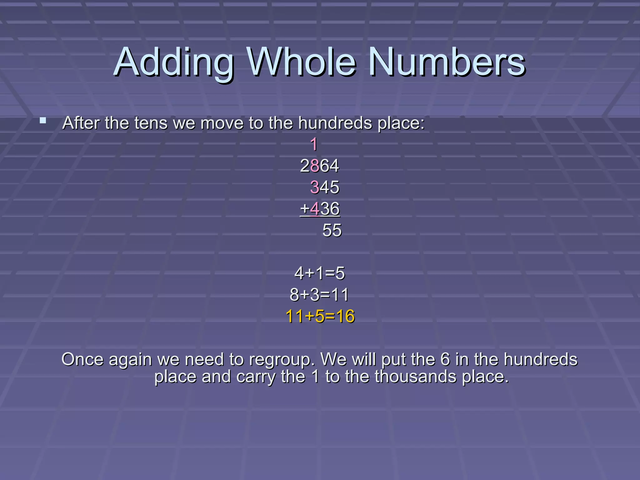 Adding Whole Numbers
 After the tens we move to the hundreds place:
                                1
                               2864
                                345
                               +436
                                  55

                              4+1=5
                             8+3=11
                             11+5=16

  Once again we need to regroup. We will put the 6 in the hundreds
            place and carry the 1 to the thousands place.
 
