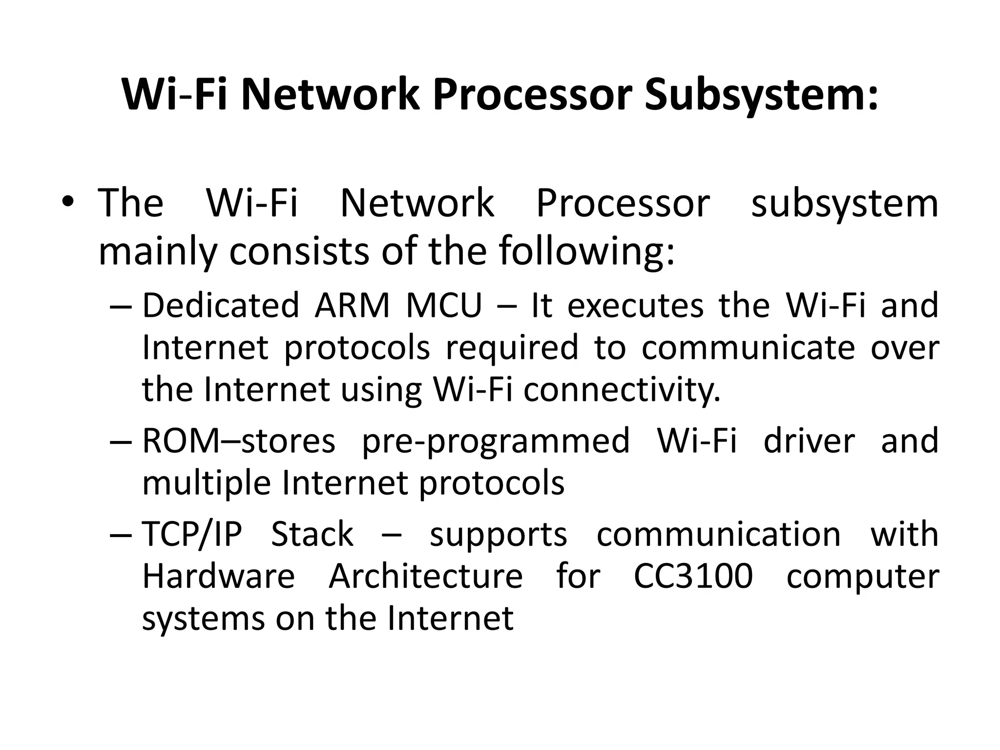 Wi-Fi Network Processor Subsystem:
• The Wi-Fi Network Processor subsystem
mainly consists of the following:
– Dedicated ARM MCU – It executes the Wi-Fi and
Internet protocols required to communicate over
the Internet using Wi-Fi connectivity.
– ROM–stores pre-programmed Wi-Fi driver and
multiple Internet protocols
– TCP/IP Stack – supports communication with
Hardware Architecture for CC3100 computer
systems on the Internet
 