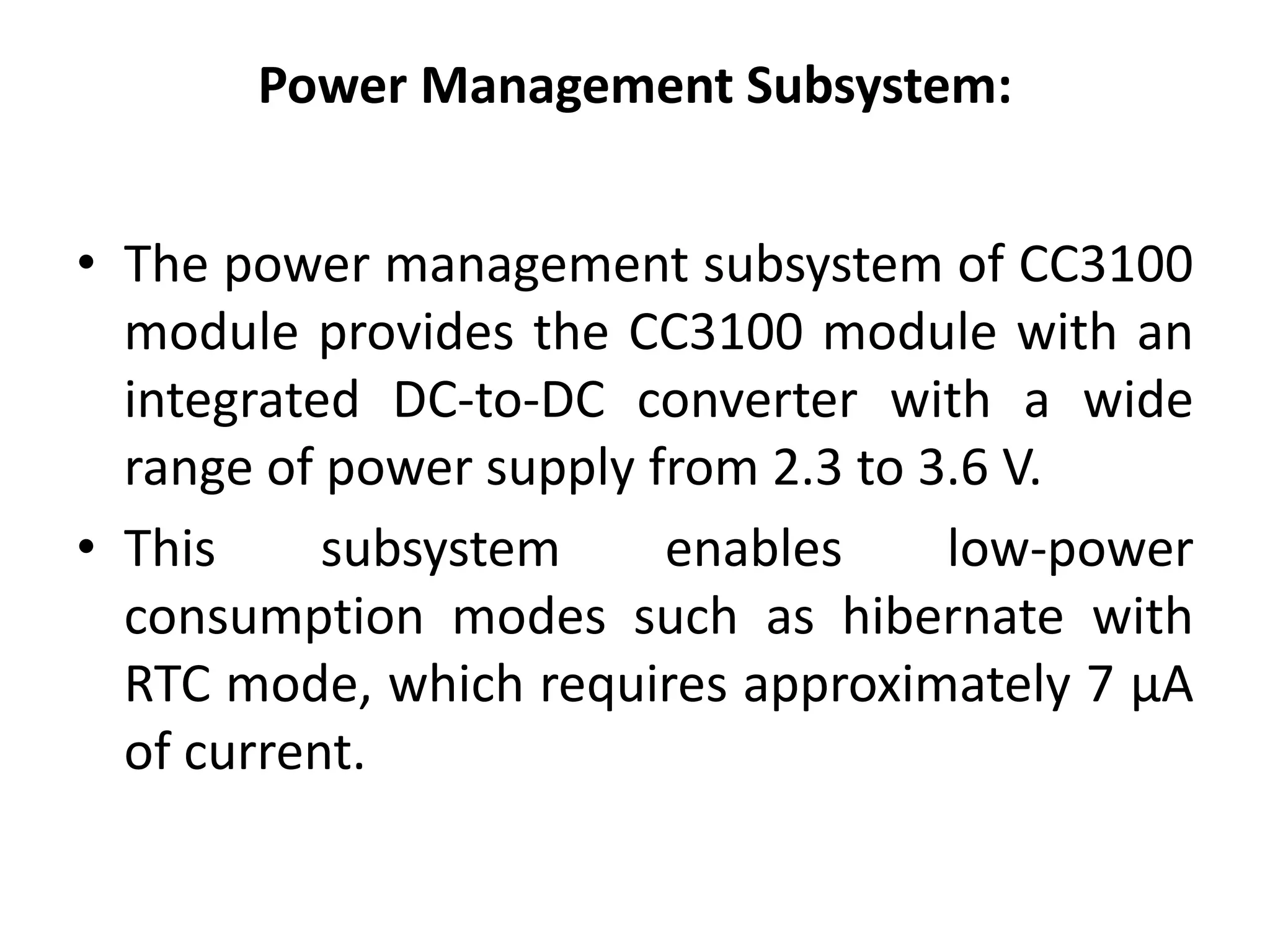 Power Management Subsystem:
• The power management subsystem of CC3100
module provides the CC3100 module with an
integrated DC-to-DC converter with a wide
range of power supply from 2.3 to 3.6 V.
• This subsystem enables low-power
consumption modes such as hibernate with
RTC mode, which requires approximately 7 μA
of current.
 