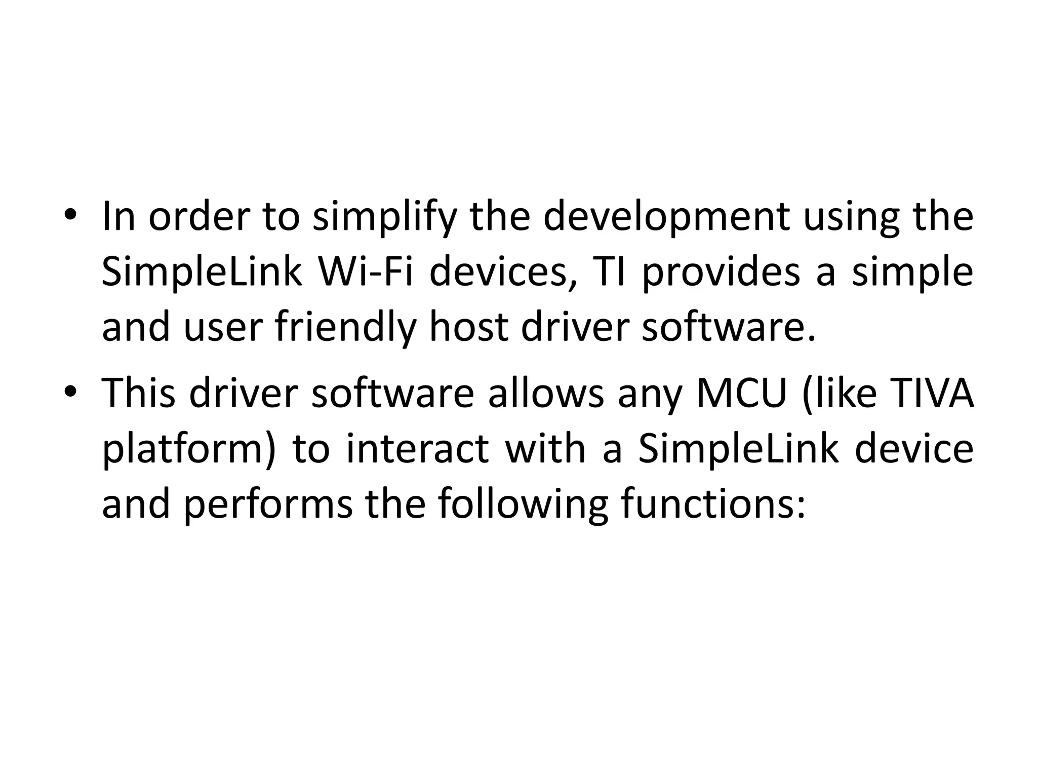 • In order to simplify the development using the
SimpleLink Wi-Fi devices, TI provides a simple
and user friendly host driver software.
• This driver software allows any MCU (like TIVA
platform) to interact with a SimpleLink device
and performs the following functions:
 