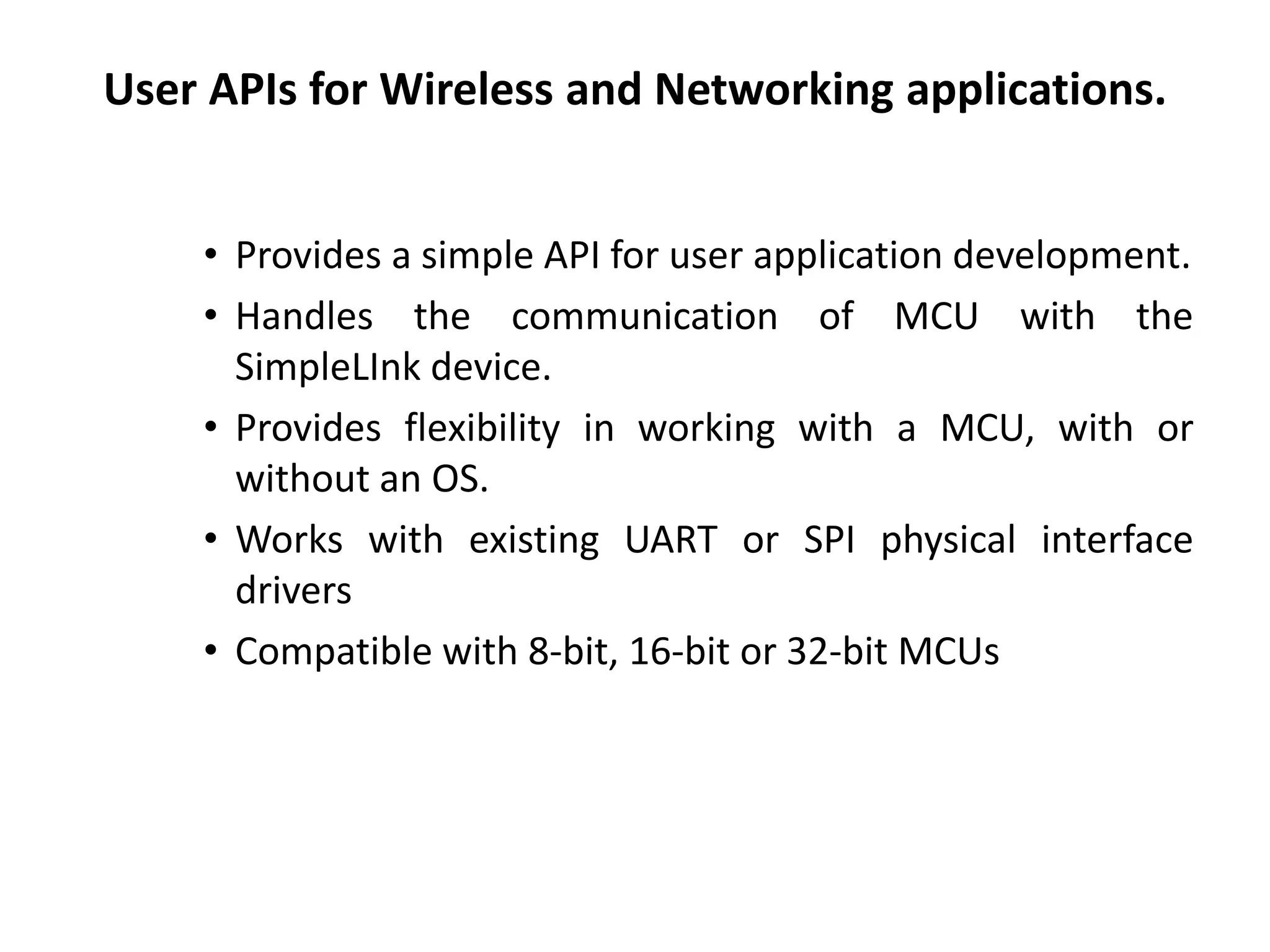 User APIs for Wireless and Networking applications.
• Provides a simple API for user application development.
• Handles the communication of MCU with the
SimpleLInk device.
• Provides flexibility in working with a MCU, with or
without an OS.
• Works with existing UART or SPI physical interface
drivers
• Compatible with 8-bit, 16-bit or 32-bit MCUs
 