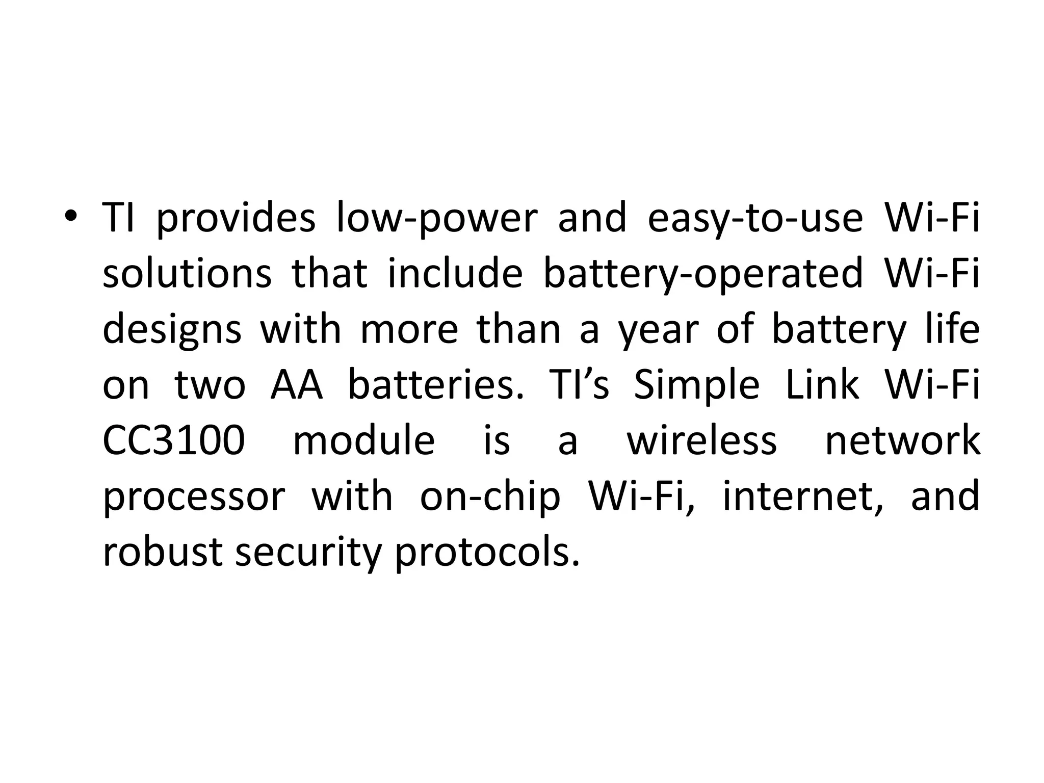 • TI provides low-power and easy-to-use Wi-Fi
solutions that include battery-operated Wi-Fi
designs with more than a year of battery life
on two AA batteries. TI’s Simple Link Wi-Fi
CC3100 module is a wireless network
processor with on-chip Wi-Fi, internet, and
robust security protocols.
 