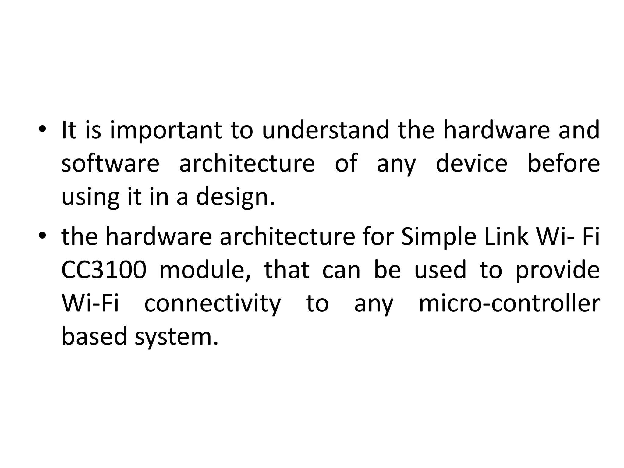 • It is important to understand the hardware and
software architecture of any device before
using it in a design.
• the hardware architecture for Simple Link Wi- Fi
CC3100 module, that can be used to provide
Wi-Fi connectivity to any micro-controller
based system.
 