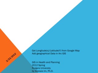 2/23/2012 Get Longitude(x)/Latitude(Y) from Google Map Add geographical Data in Arc GIS GIS in Health and Planning 2012 Spring Rutgers University by Wansoo Im, Ph.D. 