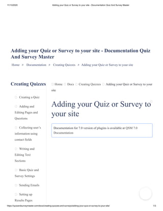 11/13/2020 Adding your Quiz or Survey to your site - Documentation Quiz And Survey Master
https://quizandsurveymaster.com/docs/creating-quizzes-and-surveys/adding-your-quiz-or-survey-to-your-site/ 1/3
Creating Quizzes
Creating a Quiz
Adding and
Editing Pages and
Questions
Collecting user’s
information using
contact fields
Writing and
Editing Text
Sections
Basic Quiz and
Survey Settings
Sending Emails
Setting up
Results Pages
Home Docs Creating Quizzes Adding your Quiz or Survey to your
site
Adding your Quiz or Survey to your site - Documentation Quiz
And Survey Master
Home » Documentation » Creating Quizzes » Adding your Quiz or Survey to your site
Adding your Quiz or Survey to
your site
Documentation for 7.0 version of plugins is available at QSM 7.0
Documentation
 