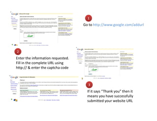 1
                                   Go to http://www.google.com/addurl




2
Enter the information requested.
Fill in the complete URL using
http:// & enter the captcha code



                                     3
                                     If it says “Thank you” then it
                                     means you have successfully
                                     submitted your website URL
 