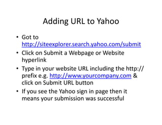 Adding URL to Yahoo
• Got to
  http://siteexplorer.search.yahoo.com/submit
• Click on Submit a Webpage or Website
  hyperlink
• Type in your website URL including the http://
  prefix e.g. http://www.yourcompany.com &
  click on Submit URL button
• If you see the Yahoo sign in page then it
  means your submission was successful
 