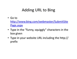 Adding URL to Bing
• Go to
  http://www.bing.com/webmaster/SubmitSite
  Page.aspx
• Type in the “funny, squiggly” characters in the
  box given
• Type in your website URL including the http://
  prefix
 