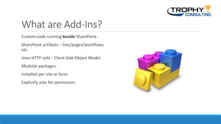 What are Add-Ins?
Custom code running beside SharePoint.
SharePoint artifacts – lists/pages/workflows
etc.
Uses HTTP calls - Client Side Object Model.
Modular packages.
Installed per site or farm.
Explicitly asks for permission.
 