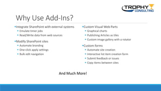 Why Use Add-Ins?
Integrate SharePoint with external systems
 Emulate timer jobs
 Read/Write data from web sources
Modify SharePoint sites
 Automate branding
 One-click apply settings
 Bulk edit navigation
Custom Visual Web Parts
 Graphical charts
 Publishing Articles as tiles
 Custom image gallery with a rotator
Custom forms
 Automate site creation
 Interactive list item creation form
 Submit feedback or issues
 Copy items between sites
And Much More!
 