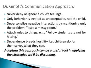  Never deny or ignore a child's feelings.
 Only behavior is treated as unacceptable, not the child.
 Depersonalize negative interactions by mentioning only
  the problem. "I see a messy room.“
 Attach rules to things, e.g., “Fellow students are not for
  hitting.“
 Dependence breeds hostility. Let children do for
  themselves what they can.
Adopting this approach can be a useful tool in applying
  the strategies we’ll be discussing.
 