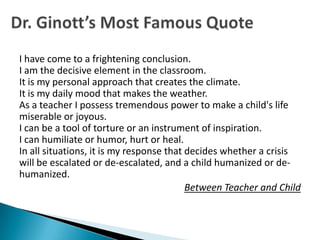 I have come to a frightening conclusion.
I am the decisive element in the classroom.
It is my personal approach that creates the climate.
It is my daily mood that makes the weather.
As a teacher I possess tremendous power to make a child's life
miserable or joyous.
I can be a tool of torture or an instrument of inspiration.
I can humiliate or humor, hurt or heal.
In all situations, it is my response that decides whether a crisis
will be escalated or de-escalated, and a child humanized or de-
humanized.
                                          Between Teacher and Child
 