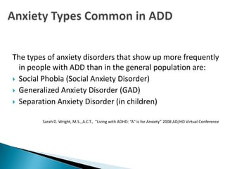 The types of anxiety disorders that show up more frequently
  in people with ADD than in the general population are:
 Social Phobia (Social Anxiety Disorder)
 Generalized Anxiety Disorder (GAD)
 Separation Anxiety Disorder (in children)


        Sarah D. Wright, M.S., A.C.T., “Living with ADHD: “A" is for Anxiety” 2008 AD/HD Virtual Conference
 