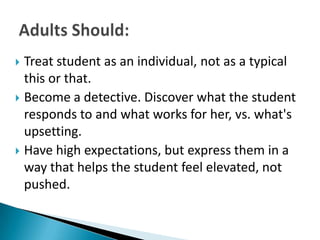  Treat student as an individual, not as a typical
  this or that.
 Become a detective. Discover what the student
  responds to and what works for her, vs. what's
  upsetting.
 Have high expectations, but express them in a
  way that helps the student feel elevated, not
  pushed.
 