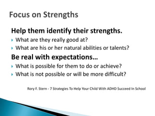 Help them identify their strengths.
   What are they really good at?
   What are his or her natural abilities or talents?
Be real with expectations…
   What is possible for them to do or achieve?
   What is not possible or will be more difficult?

         Rory F. Stern - 7 Strategies To Help Your Child With ADHD Succeed In School
 