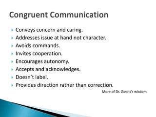    Conveys concern and caring.
   Addresses issue at hand not character.
   Avoids commands.
   Invites cooperation.
   Encourages autonomy.
   Accepts and acknowledges.
   Doesn’t label.
   Provides direction rather than correction.
                                         More of Dr. Ginott’s wisdom
 