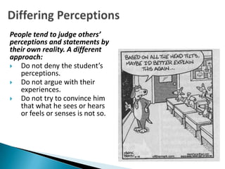 People tend to judge others’
perceptions and statements by
their own reality. A different
approach:
  Do not deny the student’s
   perceptions.
  Do not argue with their
   experiences.
  Do not try to convince him
   that what he sees or hears
   or feels or senses is not so.
 