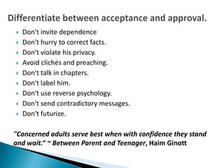    Don't invite dependence
   Don't hurry to correct facts.
   Don't violate his privacy.
   Avoid clichés and preaching.
   Don't talk in chapters.
   Don't label him.
   Don't use reverse psychology.
   Don't send contradictory messages.
   Don't futurize.

"Concerned adults serve best when with confidence they stand
and wait.“ ~ Between Parent and Teenager, Haim Ginott
 