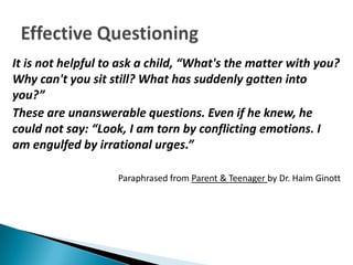 It is not helpful to ask a child, “What's the matter with you?
Why can't you sit still? What has suddenly gotten into
you?”
These are unanswerable questions. Even if he knew, he
could not say: “Look, I am torn by conflicting emotions. I
am engulfed by irrational urges.”

                    Paraphrased from Parent & Teenager by Dr. Haim Ginott
 