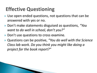    Use open ended questions, not questions that can be
    answered with yes or no.
   Don’t make statements disguised as questions, “You
    want to do well in school, don’t you?”
   Don’t use questions to cross examine.
   Questions can be positive, “You do well with the Science
    Class lab work. Do you think you might like doing a
    project for the book report?”
 
