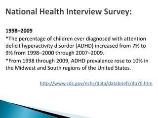 1998–2009
*The percentage of children ever diagnosed with attention
deficit hyperactivity disorder (ADHD) increased from 7% to
9% from 1998–2000 through 2007–2009.
*From 1998 through 2009, ADHD prevalence rose to 10% in
the Midwest and South regions of the United States.

             http://www.cdc.gov/nchs/data/databriefs/db70.htm
 