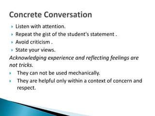   Listen with attention.
  Repeat the gist of the student's statement .
  Avoid criticism .
  State your views.

Acknowledging experience and reflecting feelings are
not tricks.
 They can not be used mechanically.
 They are helpful only within a context of concern and
    respect.
 