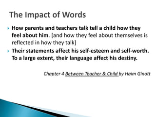    How parents and teachers talk tell a child how they
    feel about him. [and how they feel about themselves is
    reflected in how they talk]
   Their statements affect his self-esteem and self-worth.
    To a large extent, their language affect his destiny.

                Chapter 4 Between Teacher & Child by Haim Ginott
 