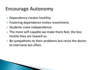    Dependency creates hostility.
   Fostering dependence invites resentment.
   Students crave independence.
   The more self-capable we make them feel, the less
    hostile they are toward us.
   Be sympathetic to their problems but resist the desire
    to intervene too often.
 