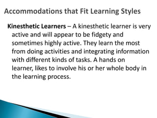 Kinesthetic Learners – A kinesthetic learner is very
 active and will appear to be fidgety and
 sometimes highly active. They learn the most
 from doing activities and integrating information
 with different kinds of tasks. A hands on
 learner, likes to involve his or her whole body in
 the learning process.
 