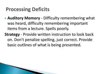 Auditory Memory - Difficulty remembering what
 was heard, difficulty remembering important
 items from a lecture. Spells poorly.
Strategy - Provide written instruction to look back
 on. Don't penalize spelling, just correct. Provide
 basic outlines of what is being presented.
 