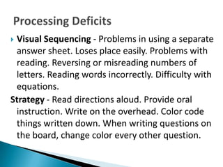 Visual Sequencing - Problems in using a separate
 answer sheet. Loses place easily. Problems with
 reading. Reversing or misreading numbers of
 letters. Reading words incorrectly. Difficulty with
 equations.
Strategy - Read directions aloud. Provide oral
 instruction. Write on the overhead. Color code
 things written down. When writing questions on
 the board, change color every other question.
 