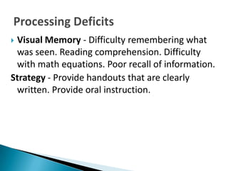 Visual Memory - Difficulty remembering what
 was seen. Reading comprehension. Difficulty
 with math equations. Poor recall of information.
Strategy - Provide handouts that are clearly
 written. Provide oral instruction.
 