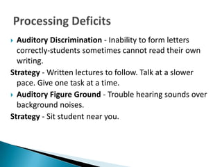  Auditory Discrimination - Inability to form letters
  correctly-students sometimes cannot read their own
  writing.
Strategy - Written lectures to follow. Talk at a slower
  pace. Give one task at a time.
 Auditory Figure Ground - Trouble hearing sounds over
  background noises.
Strategy - Sit student near you.
 
