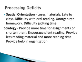 Spatial Orientation - Loses materials. Late to
 class. Difficulty with oral reading. Unorganized
 homework. Difficulty judging time.
Strategy - Provide more time for assignments or
 shorten them. Encourage silent reading. Provide
 less reading material and more reading time.
 Provide help in organization.
 