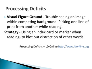 Visual Figure Ground - Trouble seeing an image
 within competing background. Picking one line of
 print from another while reading.
Strategy - Using an index card or marker when
 reading- to blot out distraction of other words.

        Processing Deficits – LD Online http://www.ldonline.org
 