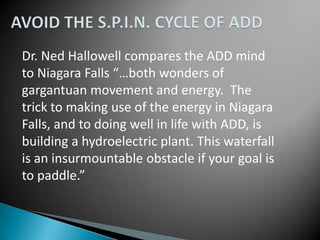 Dr. Ned Hallowell compares the ADD mind
to Niagara Falls “…both wonders of
gargantuan movement and energy. The
trick to making use of the energy in Niagara
Falls, and to doing well in life with ADD, is
building a hydroelectric plant. This waterfall
is an insurmountable obstacle if your goal is
to paddle.”
 