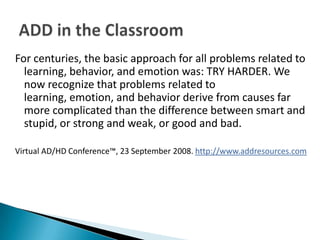 For centuries, the basic approach for all problems related to
  learning, behavior, and emotion was: TRY HARDER. We
  now recognize that problems related to
  learning, emotion, and behavior derive from causes far
  more complicated than the difference between smart and
  stupid, or strong and weak, or good and bad.

Virtual AD/HD Conference™, 23 September 2008. http://www.addresources.com
 