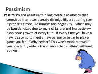 Pessimism and negative thinking create a roadblock that
 conscious intent can actually dislodge like a battering ram
 if properly aimed. Pessimism and negativity—which may
 be boulder-sized due to years of failure and frustration—
 block your growth at every turn. If every time you have a
 new idea or go to meet a new person or begin to play a
 game you feel, “Why bother? This won’t work out well,”
 you constantly reduce the chances that anything will work
 out well.
 